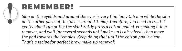 A bordered statement: Remember! Skin on the eyelids and around the eyes is very thin (only 0.5 mm while the skin on the other parts of the face is around 1 mm), therefore, you need to treat it gently: don't rub or tug the skin! Softly press a cotton pad after soaking it in a remover, and wait for several seconds until make-up is dissolved. Then move the pad towards the temples. Keep doing that until the cotton pad is clean. That's a recipe for perfect brow make-up removal!